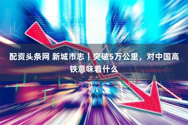 配资头条网 新城市志｜突破5万公里，对中国高铁意味着什么