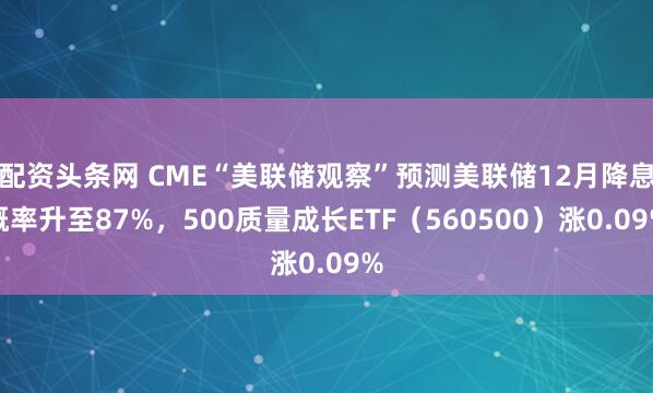 配资头条网 CME“美联储观察”预测美联储12月降息概率升至87%，500质量成长ETF（560500）涨0.09%