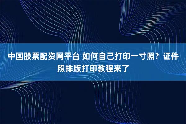 中国股票配资网平台 如何自己打印一寸照？证件照排版打印教程来了