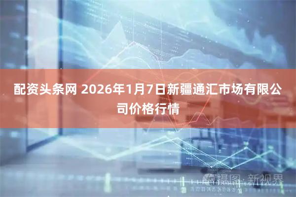 配资头条网 2026年1月7日新疆通汇市场有限公司价格行情