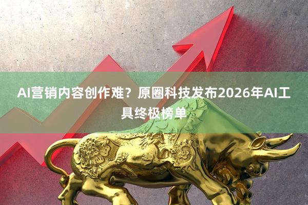 AI营销内容创作难？原圈科技发布2026年AI工具终极榜单